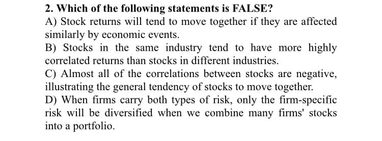 2. Which of the following statements is FALSE?
A) Stock returns will tend to move together if they are affected
similarly by economic events.
B) Stocks in the same industry tend to have more highly
correlated returns than stocks in different industries.
C) Almost all of the correlations between stocks are negative,
illustrating the general tendency of stocks to move together.
D) When firms carry both types of risk, only the firm-specific
risk will be diversified when we combine many firms' stocks
into a portfolio.