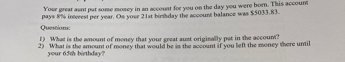 Y our great aunt put some money in an account for you on the day you were born. This account
pays 8% interest per year. On your 21st birthday the account balance was $5033.83.
Your
Questions:
1) What is the amount of money that your great aunt originally put in the account?
2) What is the amount of money that would be in the account if you left the money there until
your 65th birthday?
