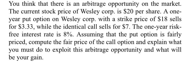 You think that there is an arbitrage opportunity on the market.
The current stock price of Wesley corp. is $20 per share. A one-
year put option on Wesley corp. with a strike price of $18 sells
for $3.33, while the identical call sells for $7. The one-year risk-
free interest rate is 8%. Assuming that the put option is fairly
priced, compute the fair price of the call option and explain what
you must do to exploit this arbitrage opportunity and what will
be your gain.