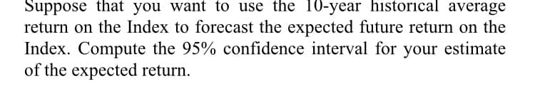 Suppose that you want to use the 10-year historical average
return on the Index to forecast the expected future return on the
Index. Compute the 95% confidence interval for your estimate
of the expected return.