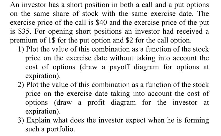 An investor has a short position in both a call and a put options
on the same share of stock with the same exercise date. The
exercise price of the call is $40 and the exercise price of the put
is $35. For opening short positions an investor had received a
premium of 1$ for the put option and $2 for the call option.
1) Plot the value of this combination as a function of the stock
price on the exercise date without taking into account the
cost of options (draw a payoff diagram for options at
expiration).
2) Plot the value of this combination as a function of the stock
price on the exercise date taking into account the cost of
options (draw a profit diagram for the investor at
expiration).
3) Explain what does the investor expect when he is forming
such a portfolio.
