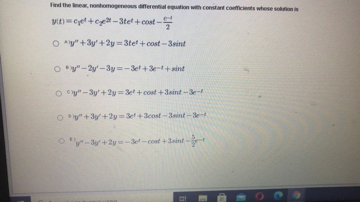 Find the linear, nonhomogeneous differential equation with constant coefficients whose solution is
e-t
y(t)= Cjet+Coe2t -3tet +cost-
O A)y" +3y'+2y=3tet+cost -3sint
O By" – 2y'-3y -3et+3e-t+ sint
O Cy"-3y'+2y=3et +cost +3sint-3e-t
O Dy"+3y'+2y=3et+3cost -3sint -3e-t
5.
y"-3y'+2y=-3et-cost+3sint-
e-t
E)
立
