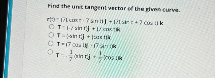 Find the unit tangent vector of the given curve.
r(t) = (7t cost-7 sin t)j + (7t sin t + 7 cos t) k
O T = (-7 sin t)j + (7 cost)k
OT = (-sin t)j + (cos t)k
O T=(7 cos t)j - (7 sin t)k
O
T
= - = (sin t)j + = (cos t)k