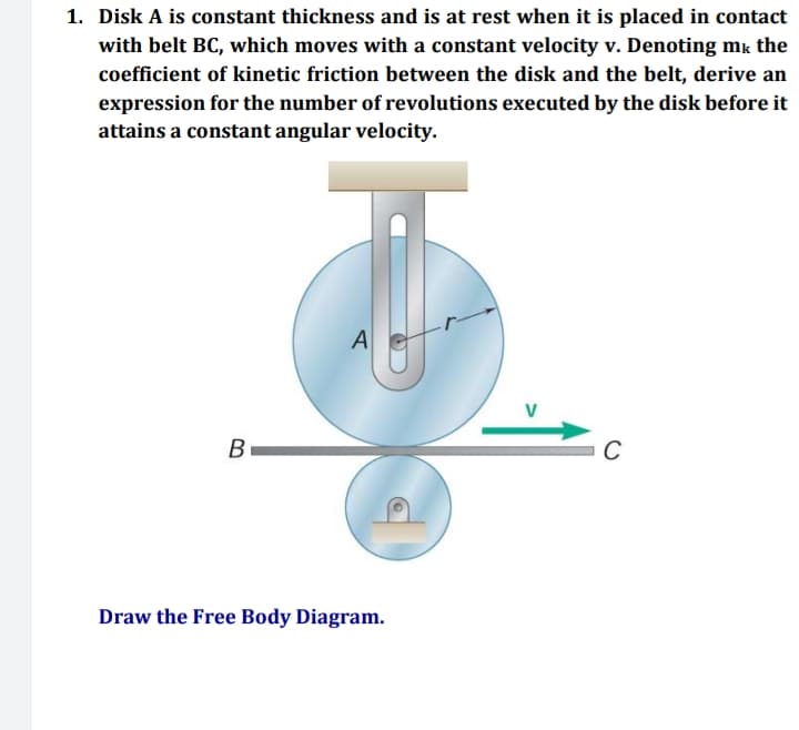 1. Disk A is constant thickness and is at rest when it is placed in contact
with belt BC, which moves with a constant velocity v. Denoting mk the
coefficient of kinetic friction between the disk and the belt, derive an
expression for the number of revolutions executed by the disk before it
attains a constant angular velocity.
A
C
B
Draw the Free Body Diagram.