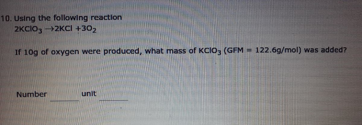 10. Using the following reaction
2KCIO; -2KCI +302
If 10g of oxygen were produced, what mass of KCIO, (GFM = 122.6g/mol) was added?
%3D
Number
unit
