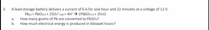 A lead storage battery delivers a current of 6 A for one hour and 22 minutes at a voltage of 12 V.
Pb + PbOzni + 250 (an) + 4H > 2PBSO. (sj + 2H20
How many grams of Pb are converted to PbSO4?
How much electrical energy is produced in kilowatt hours?
3.
a.
b.
