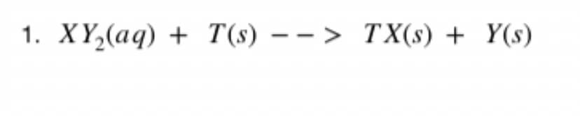 1. XY,(aq) + T(s) – – > TX(s) + Y(s)
