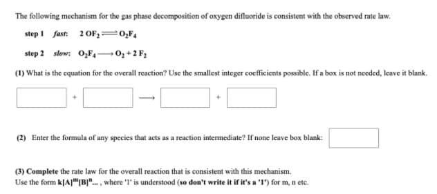 The following mechanism for the gas phase decomposition of oxygen difluoride is consistent with the observed rate law.
step 1 fast: 2 OF2=0;F4
step 2 slow: 0,F4¬0; +2 F;
(1) What is the cquation for the overall reaction? Use the smallest integer coefficients possible. If a box is not needed, leave it blank.
(2) Enter the formula of any species that acts as a reaction intermediate? If none leave box blank:
(3) Complete the rate law for the overall reaction that is consistent with this mechanism.
Use the form k[A]"|B]". , where 'I' is understood (so don't write it if it's a 'l') for m, n etc.

