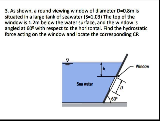 3. As shown, a round viewing window of diameter D=0.8m is
situated in a large tank of seawater (S=1.03) The top of the
window is 1.2m below the water surface, and the window is
angled at 60° with respect to the horizontal. Find the hydrostatic
force acting on the window and locate the corresponding CP.
Window
Sea water
60°
