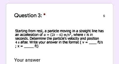 Question 3:
Starting from rest, a particle moving in a straight line has
an acceleration of a = (2t – 6) m/s, where t is in
seconds. Determine the particle's velocity and position
4s after. Write your answer in the format (v =fus
;X =
ft)
Your answer
