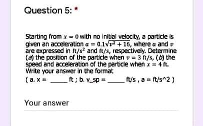 Question 5:"
Starting from x = o with no initial velocity, a particle is
given an acceleration a = 0.1V7 + 16, where a and v
are expressed in ft/s? and ft/s, respectively. Determine
(a) the position of the particle when v = 3 it/s, (b) the
speed and acceleration of the particle when x = 4 ft.
Write your answer in the format
(a. x =
%3D
ft; b. v_sp =
ft/s , a ft/s^2)
Your answer
