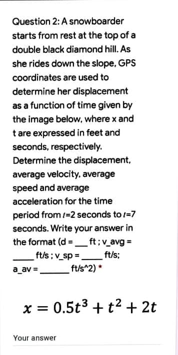 Question 2: A snowboarder
starts from rest at the top of a
double black diamond hill. As
she rides down the slope, GPS
coordinates are used to
determine her displacement
as a function of time given by
the image below, where x and
t are expressed in feet and
seconds, respectively.
Determine the displacement,
average velocity, average
speed and average
acceleration for the time
period from =2 seconds to /=7
seconds. Write your answer in
the format (d = _ft;v_avg =
ft/s; v_sp =.
%3D
ft/s;
a_av =
ft/s^2)*
x = 0.5t3 + t2 + 2t
Your answer
