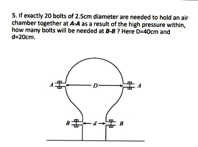 5. If exactly 20 bolts of 2.5cm diameter are needed to hold an air
chamber together at A-A as a result of the high pressure within,
how many bolts will be needed at B-B ? Here D=40cm and
d=20cm.
B
