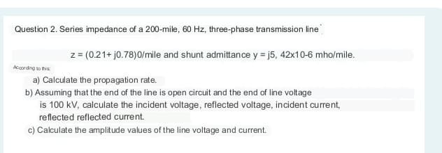 Question 2. Series impedance of a 200-mile, 60 Hz, three-phase transmission line
According to this
z = (0.21+ j0.78)0/mile and shunt admittance y =j5, 42x10-6 mho/mile.
a) Calculate the propagation rate.
b) Assuming that the end of the line is open circuit and the end of line voltage
is 100 kV, calculate the incident voltage, reflected voltage, incident current,
reflected reflected current.
c) Calculate the amplitude values of the line voltage and current.