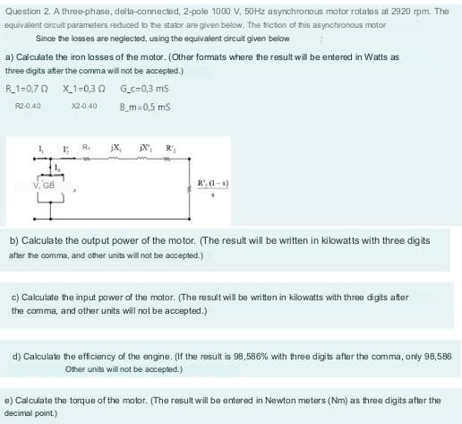 Question 2. A three-phase, delta-connected, 2-pole 1000 V, 50Hz asynchronous motor rotates at 2920 rpm. The
equivalent circuit parameters reduced to the stator are given below. The friction of this asynchronous motor
Since the losses are neglected, using the equivalent circuit given below
a) Calculate the iron losses of the motor. (Other formats where the result will be entered in Watts as
three digits after the comma will not be accepted.)
R_1-0,70
X1-0,30
Gc-0,3 mS
R2-0.40
X2-0.40
B_m=0,5 mS
4₁
V. GB
19
jX₂
b) Calculate the output power of the motor. (The result will be written in kilowatts with three digits
after the comma, and other units will not be accepted.)
c) Calculate the input power of the motor. (The result will be written in kilowatts with three digits after
the comma, and other units will not be accepted.)
d) Calculate the efficiency of the engine. (If the result is 98,586% with three digits after the comma, only 98,586
Other units will not be accepted.)
e) Calculate the torque of the motor. (The result will be entered in Newton meters (Nm) as three digits after the
decimal point.)