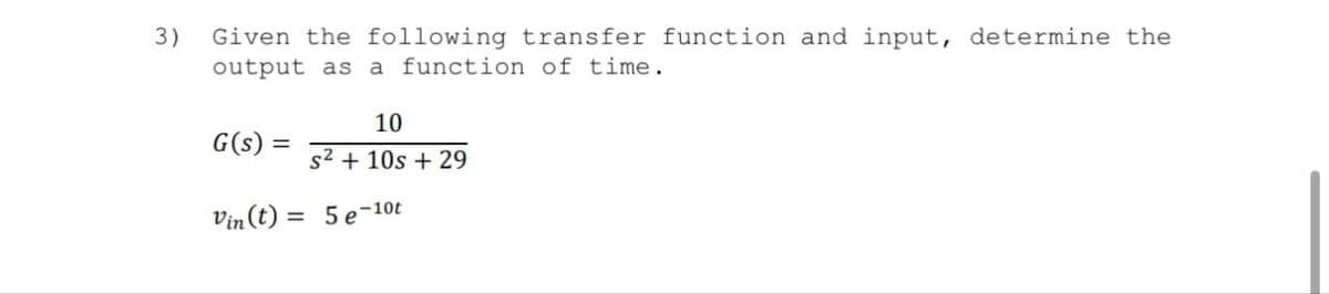 3) Given the following transfer function and input, determine the
output as a function of time.
10
G(s) = s² + 10s +29
Vin(t) = 5e-10t
