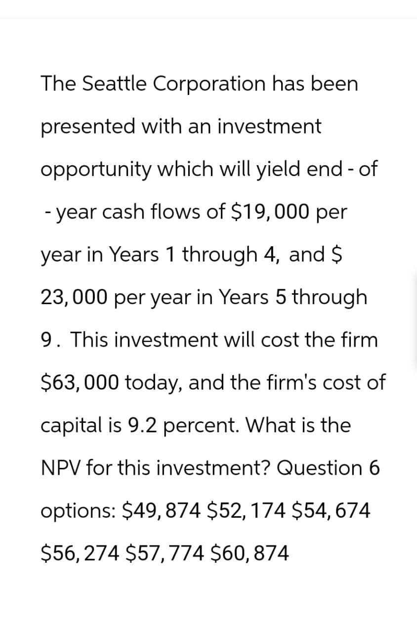 The Seattle Corporation has been
presented with an investment
opportunity which will yield end-of
-year cash flows of $19,000 per
year in Years 1 through 4, and $
23,000 per year in Years 5 through
9. This investment will cost the firm
$63,000 today, and the firm's cost of
capital is 9.2 percent. What is the
NPV for this investment? Question 6
options: $49,874 $52,174 $54,674
$56,274 $57,774 $60,874