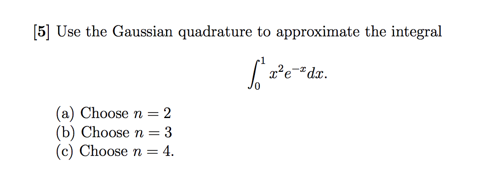 [5] Use the Gaussian quadrature to approximate the integral
(a) Choose n
(b) Choose n =
(c) Choose n =
= 2
3
= 4.
