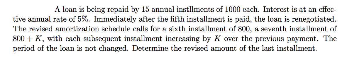 A loan is being repaid by 15 annual instllments of 1000 each. Interest is at an effec-
tive annual rate of 5%. Immediately after the fifth installment is paid, the loan is renegotiated.
The revised amortization schedule calls for a sixth installment of 800, a seventh installment of
800 + K, with each subsequent installment increasing by K over the previous payment. The
period of the loan is not changed. Determine the revised amount of the last installment.
