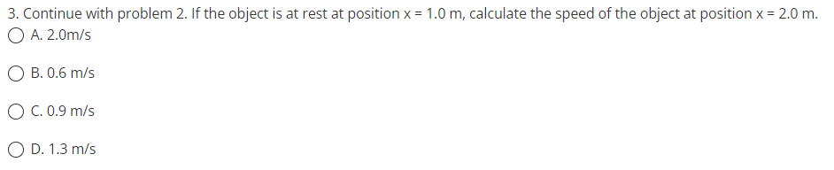 3. Continue with problem 2. If the object is at rest at position x = 1.0 m, calculate the speed of the object at position x = 2.0 m.
O A. 2.0m/s
O B. 0.6 m/s
O C. 0.9 m/s
O D. 1.3 m/s