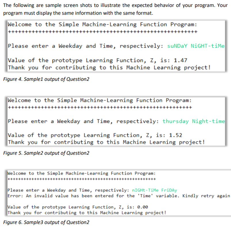The following are sample screen shots to illustrate the expected behavior of your program. Your
program must display the same information with the same format.
Welcome to the Simple Machine-Learning Function Program:
Please enter a Weekday and Time, respectively: suNDAY NIGHT-time
Value of the prototype Learning Function, Z, is: 1.47
Thank you for contributing to this Machine Learning project!
Figure 4. Sample1 output of Question2
Welcome to the Simple Machine-Learning Function Program:
Please enter a Weekday and Time, respectively: thursday Night-time
Value of the prototype Learning Function, Z, is: 1.52
Thank you for contributing to this Machine Learning project!
Figure 5. Sample2 output of Question2
Welcome to the Simple Machine-Learning Function Program:
Please enter a Weekday and Time, respectively: nIGHt-TiMe FriDay
Error: An invalid value has been entered for the 'Time' variable. Kindly retry again.
Value of the prototype Learning Function, Z, is: 0.00
Thank you for contributing to this Machine Learning project!
Figure 6. Sample3 output of Question2