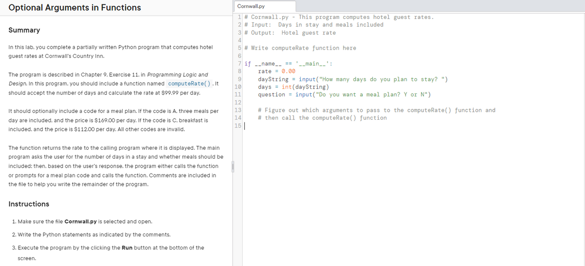 Optional Arguments in Functions
Summary
In this lab. you complete a partially written Python program that computes hotel
guest rates at Cornwall's Country Inn.
The program is described in Chapter 9. Exercise 11. in Programming Logic and
Design. In this program, you should include a function named computeRate().It
should accept the number of days and calculate the rate at $99.99 per day.
It should optionally include a code for a meal plan. If the code is A. three meals per
day are included, and the price is $169.00 per day. If the code is C. breakfast is
included, and the price is $112.00 per day. All other codes are invalid.
The function returns the rate to the calling program where it is displayed. The main
program asks the user for the number of days in a stay and whether meals should be
included: then. based on the user's response. the program either calls the function
or prompts for a meal plan code and calls the function. Comments are included in
the file to help you write the remainder of the program.
Instructions
1. Make sure the file Cornwall.py is selected and open.
2. Write the Python statements as indicated by the comments.
3. Execute the program by the clicking the Run button at the bottom of the
screen.
Cornwall.py
1 # Cornwall.py - This program computes hotel guest rates.
2 # Input: Days in stay and meals included
3 # Output: Hotel guest rate
4
# Write computeRate function here
6
6
8
9
10
11
12
13
14
15
if __name__ == '__main__
rate 0.00
dayString=input("How many days do you plan to stay? ")
days int(dayString)
question input("Do you want a meal plan? Y or N")
# Figure out which arguments to pass to the computeRate() function and
#then call the computeRate() function