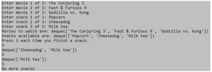 Enter movie 1 of 3: The Conjuring 3
Enter movie 2 of 3: Fast & Furious 9
Enter movie 3 of 3: Godzilla vs. Kong
Enter snack 1 of 3: Popcorn
Enter snack 2 of 3: Cheesedog
Enter snack 3 of 3: Milk tea
Movies to watch are: deque (['The Conjuring 3', 'Fast & Furious 9', 'Godzilla vs. Kong'])
Snacks available are: deque(['Popcorn', 'Cheesedog', 'Milk tea'])
Press S each time you finish a snack.
S
deque (['Cheesedog', 'Milk tea'])
S
deque(['Milk tea'])
S
No more snacks