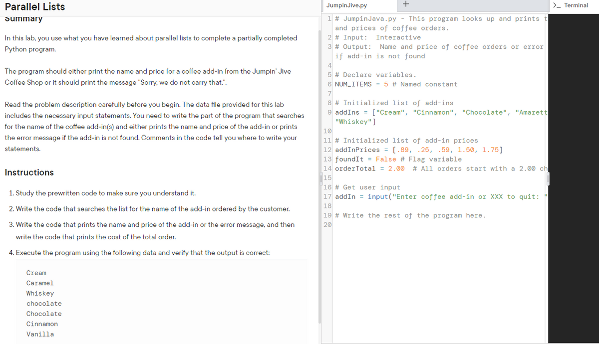 Parallel Lists
Summary
In this lab, you use what you have learned about parallel lists to complete a partially completed
Python program.
The program should either print the name and price for a coffee add-in from the Jumpin' Jive
Coffee Shop or it should print the message "Sorry, we do not carry that.".
Read the problem description carefully before you begin. The data file provided for this lab
includes the necessary input statements. You need to write the part of the program that searches
for the name of the coffee add-in(s) and either prints the name and price of the add-in or prints
the error message if the add-in is not found. Comments in the code tell you where to write your
statements.
Instructions
1. Study the prewritten code to make sure you understand it.
2. Write the code that searches the list for the name of the add-in ordered by the customer.
3. Write the code that prints the name and price of the add-in or the error message, and then
write the code that prints the cost of the total order.
4. Execute the program using the following data and verify that the output is correct:
Cream
Caramel
Whiskey
chocolate
Chocolate
Cinnamon
Vanilla
JumpinJive.py
+
1 # Jumpin Java.py - This program looks up and prints t
and prices of coffee orders.
2 # Input: Interactive
3 # Output: Name and price of coffee orders or error
if add-in is not found
4
5 # Declare variables.
6 NUM_ITEMS = 5 # Named constant
7
8 # Initialized list of add-ins
9 add Ins = ["Cream", "Cinnamon", "Chocolate", "Amarett
"Whiskey"]
10
11 # Initialized list of add-in prices
12 addInPrices = [.89, .25, .59, 1.50, 1.75]
13 foundIt = False # Flag variable
14 orderTotal = 2.00 # All orders start with a 2.00 ch
15
16 # Get user input
17 addIn = input ("Enter coffee add-in or XXX to quit: "
18
19 # Write the rest of the program here.
20
> Terminal