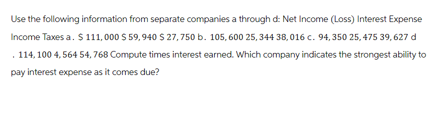 Use the following information from separate companies a through d: Net Income (Loss) Interest Expense
Income Taxes a. $ 111, 000 $ 59, 940 $ 27, 750 b. 105, 600 25, 344 38,016 c. 94, 350 25, 475 39, 627 d
. 114, 100 4,564 54,768 Compute times interest earned. Which company indicates the strongest ability to
pay interest expense as it comes due?