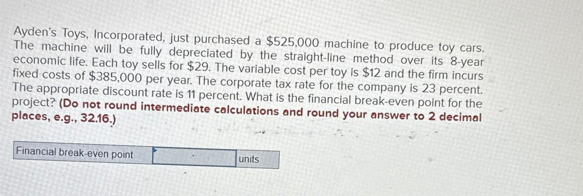 Ayden's Toys, Incorporated, just purchased a $525,000 machine to produce toy cars.
The machine will be fully depreciated by the straight-line method over its 8-year
economic life. Each toy sells for $29. The variable cost per toy is $12 and the firm incurs
fixed costs of $385,000 per year. The corporate tax rate for the company is 23 percent.
The appropriate discount rate is 11 percent. What is the financial break-even point for the
project? (Do not round intermediate calculations and round your answer to 2 decimal
places, e.g., 32.16.)
Financial break-even point
units