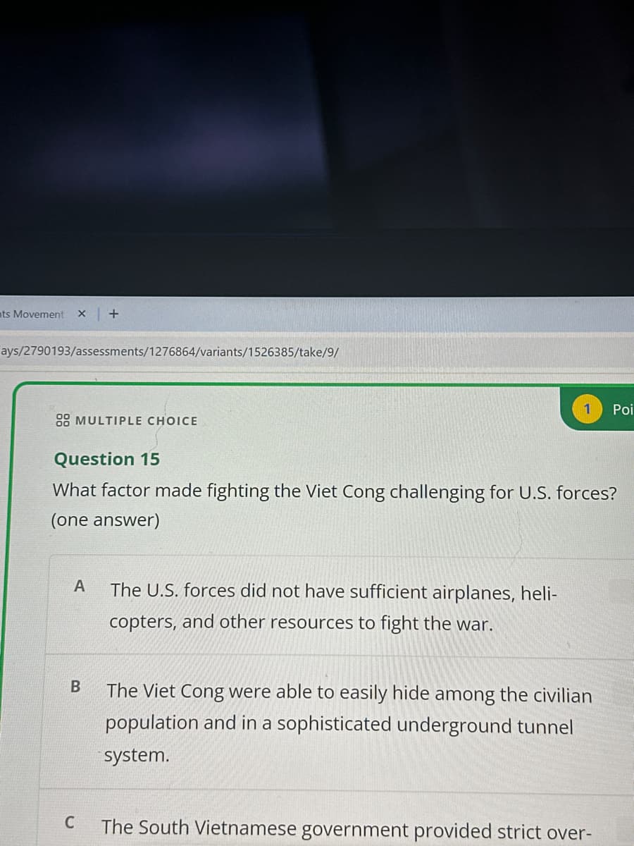 ts Movement X +
ays/2790193/assessments/1276864/variants/1526385/take/9/
1
Poi
88 MULTIPLE CHOICE
Question 15
What factor made fighting the Viet Cong challenging for U.S. forces?
(one answer)
A The U.S. forces did not have sufficient airplanes, heli-
copters, and other resources to fight the war.
B
The Viet Cong were able to easily hide among the civilian
population and in a sophisticated underground tunnel
system.
C
The South Vietnamese government provided strict over-