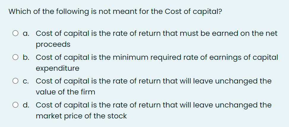 Which of the following is not meant for the Cost of capital?
a. Cost of capital is the rate of return that must be earned on the net
proceeds
O b. Cost of capital is the minimum required rate of earnings of capital
expenditure
c. Cost of capital is the rate of return that will leave unchanged the
value of the firm
O d. Cost of capital is the rate of return that will leave unchanged the
market price of the stock
