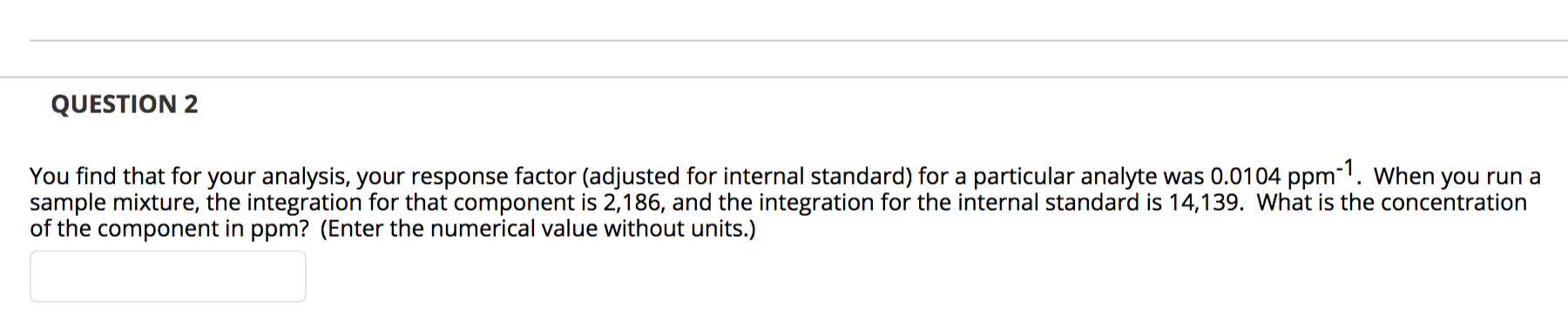 You find that for your analysis, your response factor (adjusted for internal standard) for a particular analyte was 0.0104 ppm. When you run a
sample mixture, the integration for that component is 2,186, and the integration for the internal standard is 14,139. What is the concentration
of the component in ppm? (Enter the numerical value without units.)
