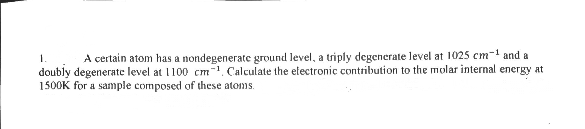 1.
A certain atom has a nondegenerate ground level, a triply degenerate level at 1025 cm-1 and a
doubly degenerate level at 1100 cm-1. Calculate the electronic contribution to the molar internal energy at
1500K for a sample composed of these atoms.
