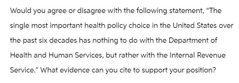 Would you agree or disagree with the following statement, "The
single most important health policy choice in the United States over
the past six decades has nothing to do with the Department of
Health and Human Services, but rather with the Internal Revenue
Service." What evidence can you cite to support your position?