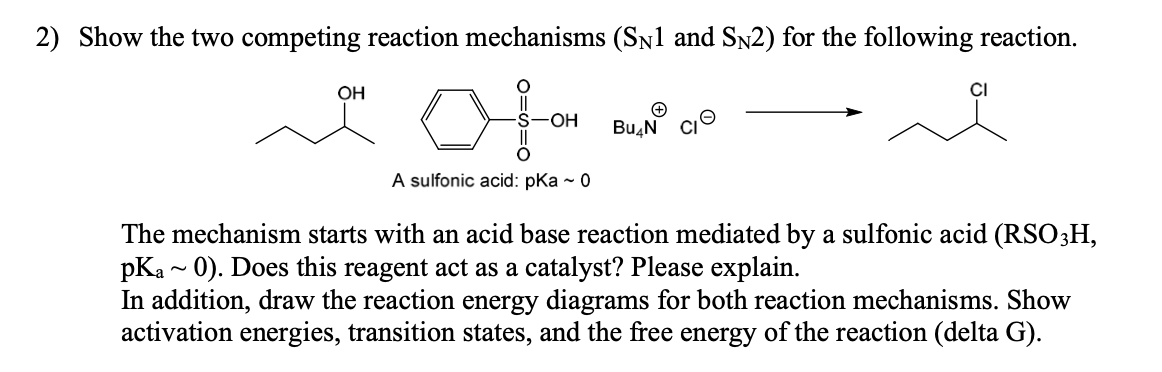 2) Show the two competing reaction mechanisms (SÃ1 and SÃ2) for the following reaction.
OH
OH
A sulfonic acid: pka - 0
+
Bu N CI
The mechanism starts with an acid base reaction mediated by a sulfonic acid (RSO3H,
pKa~ 0). Does this reagent act as a catalyst? Please explain.
In addition, draw the reaction energy diagrams for both reaction mechanisms. Show
activation energies, transition states, and the free energy of the reaction (delta G).