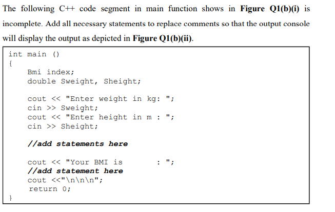 The following CH code segment in main function shows in Figure Q1(b)(i) is
incomplete. Add all necessary statements to replace comments so that the output console
will display the output as depicted in Figure Q1(b)(ii).
int main ()
{
Bmi index;
double Sweight, Sheight;
cout « "Enter weight in kg: ";
cin >> Sweight;
cout <« "Enter height in m
cin >> Sheight;
: ";
//add statements here
cout <« "Your BMI is
//add statement here
cout <<"\n\n\n";
return 0;
