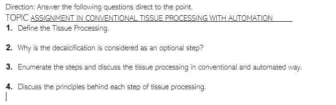 Direction: Answer the following questions direct to the point.
TOPIC ASSIGNMENT IN CONVENTIONAL TISSUE PROCESSING WITH AUTOMATION
1. Define the Tissue Processing.
2. Why is the decalcification is considered as an optional step?
3. Enumerate the steps and discuss the tissue processing in conventional and automated way.
4. Discuss the principles behind each step of tissue processing.
