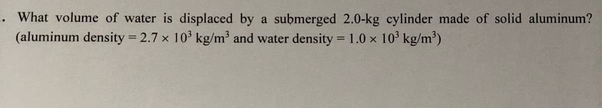 What volume of water is displaced by a submerged 2.0-kg cylinder made of solid aluminum?
(aluminum density 2.7 x 103 kg/m and water density = 1.0 x 10' kg/m³)
%3D
