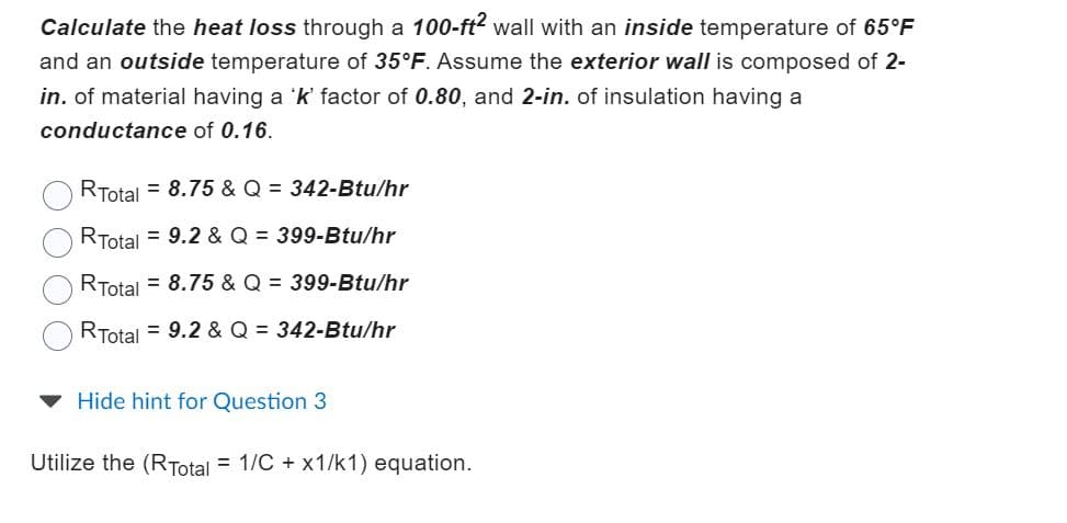 Calculate the heat loss through a 100-ft² wall with an inside temperature of 65°F
and an outside temperature of 35°F. Assume the exterior wall is composed of 2-
in. of material having a 'k' factor of 0.80, and 2-in. of insulation having a
conductance of 0.16.
RTotal = 8.75 & Q = 342-Btu/hr
RTotal = 9.2 & Q = 399-Btu/hr
RTotal = 8.75 & Q = 399-Btu/hr
RTotal = 9.2 & Q = 342-Btu/hr
Hide hint for Question 3
Utilize the (RTotal = 1/C + x1/k1) equation.