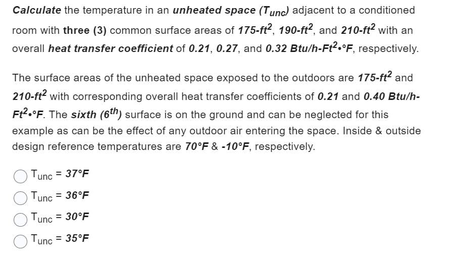 Calculate the temperature in an unheated space (Tunc) adjacent to a conditioned
room with three (3) common surface areas of 175-ft2, 190-ft2, and 210-ft² with an
overall heat transfer coefficient of 0.21, 0.27, and 0.32 Btu/h-Ft2 °F, respectively.
The surface areas of the unheated space exposed to the outdoors are 175-ft² and
210-ft² with corresponding overall heat transfer coefficients of 0.21 and 0.40 Btu/h-
Ft².°F. The sixth (6th) surface is on the ground and can be neglected for this
example as can be the effect of any outdoor air entering the space. Inside & outside
design reference temperatures are 70°F & -10°F, respectively.
Tunc = 37°F
Tunc = 36°F
Tunc = 30°F
Tunc = 35°F