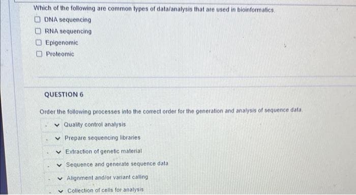 Which of the following are common types of datalanalysis that are used in bioinformatics.
O DNA sequencing
O RNA sequencing
Epigenomic
O Proteomic
QUESTION 6
Order the following processes into the correct order for the generation and analysis of sequence data
v Quality control analysis
v Prepare sequencing libraries
v Extraction of genetic material
v Sequence and generate sequence data
Alignment and/or variant calling
Collection of cells for analysis
