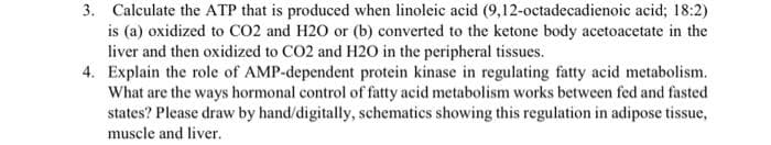 3. Calculate the ATP that is produced when linoleic acid (9,12-octadecadienoic acid; 18:2)
is (a) oxidized to CO2 and H20 or (b) converted to the ketone body acetoacetate in the
liver and then oxidized to CO2 and H20 in the peripheral tissues.
4. Explain the role of AMP-dependent protein kinase in regulating fatty acid metabolism.
What are the ways hormonal control of fatty acid metabolism works between fed and fasted
states? Please draw by hand/digitally, schematics showing this regulation in adipose tissue,
muscle and liver.
