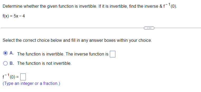 Determine whether the given function is invertible. If it is invertible, find the inverse &f'(0).
f(x) = 5x – 4
Select the correct choice below and fill in any answer boxes within your choice.
A. The function is invertible. The inverse function is
B. The function is not invertible.
f1(0) =
(Type an integer or a fraction.)
