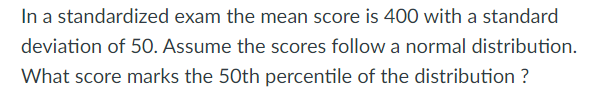 In a standardized exam the mean score is 400 with a standard
deviation of 50. Assume the scores follow a normal distribution.
What score marks the 50th percentile of the distribution ?
