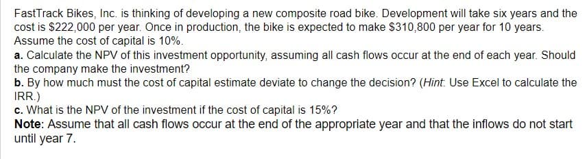 FastTrack Bikes, Inc. is thinking of developing a new composite road bike. Development will take six years and the
cost is $222,000 per year. Once in production, the bike is expected to make $310,800 per year for 10 years.
Assume the cost of capital is 10%.
a. Calculate the NPV of this investment opportunity, assuming all cash flows occur at the end of each year. Should
the company make the investment?
b. By how much must the cost of capital estimate deviate to change the decision? (Hint: Use Excel to calculate the
IRR.)
c. What is the NPV of the investment if the cost of capital is 15%?
Note: Assume that all cash flows occur at the end of the appropriate year and that the inflows do not start
until year 7.