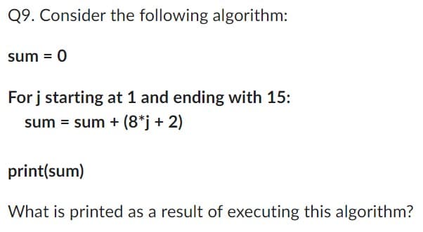 Q9. Consider the following algorithm:
sum = 0
For j starting at 1 and ending with 15:
sum = sum + (8*j + 2)
print(sum)
What is printed as a result of executing this algorithm?