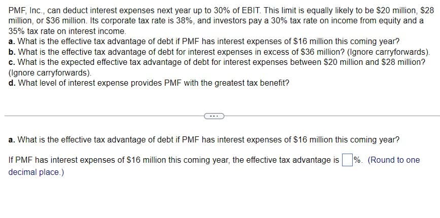 PMF, Inc., can deduct interest expenses next year up to 30% of EBIT. This limit is equally likely to be $20 million, $28
million, or $36 million. Its corporate tax rate is 38%, and investors pay a 30% tax rate on income from equity and a
35% tax rate on interest income.
a. What is the effective tax advantage of debt if PMF has interest expenses of $16 million this coming year?
b. What is the effective tax advantage of debt for interest expenses in excess of $36 million? (Ignore carryforwards).
c. What is the expected effective tax advantage of debt for interest expenses between $20 million and $28 million?
(Ignore carryforwards).
d. What level of interest expense provides PMF with the greatest tax benefit?
a. What is the effective tax advantage of debt if PMF has interest expenses of $16 million this coming year?
%. (Round to one
If PMF has interest expenses of $16 million this coming year, the effective tax advantage is
decimal place.)