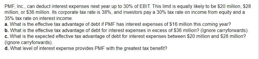 PMF, Inc., can deduct interest expenses next year up to 30% of EBIT. This limit is equally likely to be $20 million, $28
million, or $36 million. Its corporate tax rate is 38%, and investors pay a 30% tax rate on income from equity and a
35% tax rate on interest income.
a. What is the effective tax advantage of debt if PMF has interest expenses of $16 million this coming year?
b. What is the effective tax advantage of debt for interest expenses in excess of $36 million? (Ignore carryforwards).
c. What is the expected effective tax advantage of debt for interest expenses between $20 million and $28 million?
(Ignore carryforwards).
d. What level of interest expense provides PMF with the greatest tax benefit?