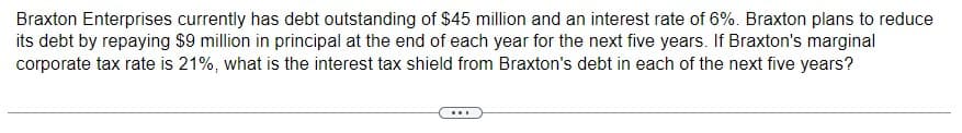 Braxton Enterprises currently has debt outstanding of $45 million and an interest rate of 6%. Braxton plans to reduce
its debt by repaying $9 million in principal at the end of each year for the next five years. If Braxton's marginal
corporate tax rate is 21%, what is the interest tax shield from Braxton's debt in each of the next five years?